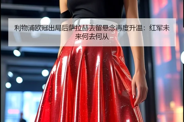 利物浦欧冠出局后萨拉赫去留悬念再度升温：红军未来何去何从