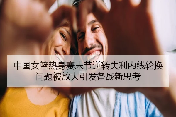 中国女篮热身赛末节逆转失利内线轮换问题被放大引发备战新思考