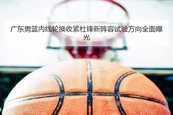 广东男篮内线轮换收紧杜锋新阵容试验方向全面曝光