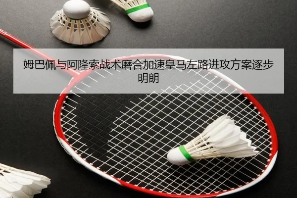 姆巴佩与阿隆索战术磨合加速皇马左路进攻方案逐步明朗